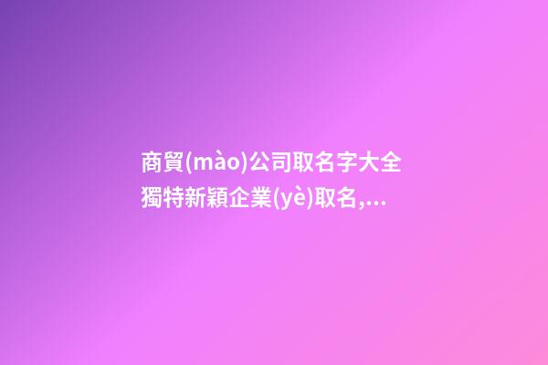 商貿(mào)公司取名字大全 獨特新穎企業(yè)取名,起名之家-第1張-公司起名-玄機(jī)派